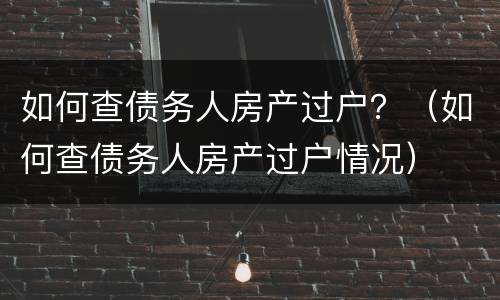 如何查债务人房产过户？（如何查债务人房产过户情况）
