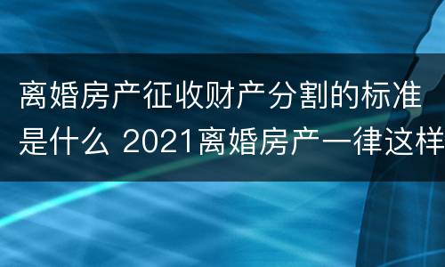 离婚房产征收财产分割的标准是什么 2021离婚房产一律这样分