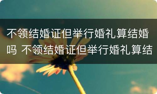 不领结婚证但举行婚礼算结婚吗 不领结婚证但举行婚礼算结婚吗女方