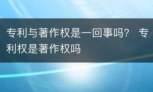 专利与著作权是一回事吗？ 专利权是著作权吗
