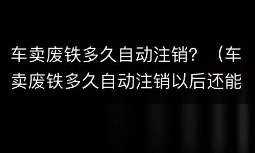车卖废铁多久自动注销？（车卖废铁多久自动注销以后还能能新车吗）