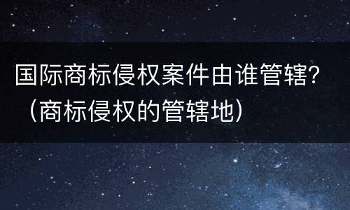国际商标侵权案件由谁管辖？（商标侵权的管辖地）
