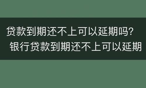 贷款到期还不上可以延期吗？ 银行贷款到期还不上可以延期吗