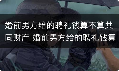 婚前男方给的聘礼钱算不算共同财产 婚前男方给的聘礼钱算不算共同财产呢