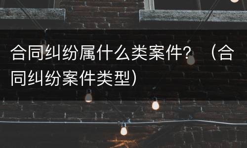 合同纠纷属什么类案件？（合同纠纷案件类型）