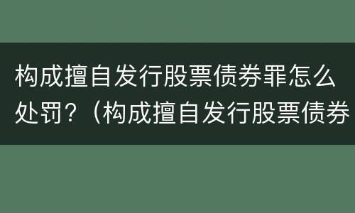构成擅自发行股票债券罪怎么处罚?（构成擅自发行股票债券罪怎么处罚的）