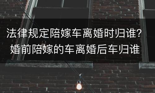 法律规定陪嫁车离婚时归谁？ 婚前陪嫁的车离婚后车归谁