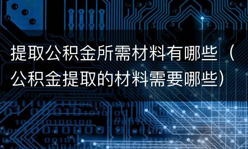 提取公积金所需材料有哪些（公积金提取的材料需要哪些）