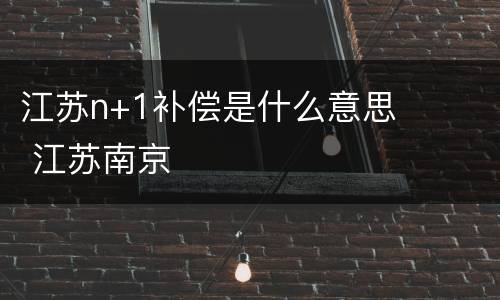 江苏n+1补偿是什么意思 江苏南京