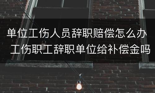 单位工伤人员辞职赔偿怎么办 工伤职工辞职单位给补偿金吗?