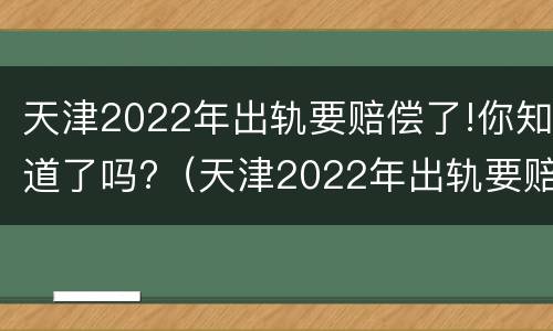 天津2022年出轨要赔偿了!你知道了吗?（天津2022年出轨要赔偿了!你知道了吗）