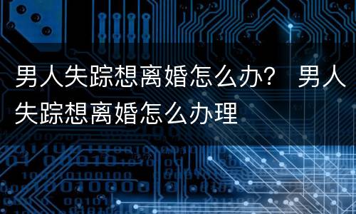 男人失踪想离婚怎么办？ 男人失踪想离婚怎么办理