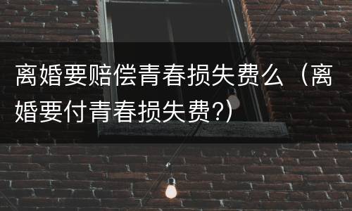离婚要赔偿青春损失费么（离婚要付青春损失费?）