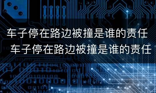 车子停在路边被撞是谁的责任 车子停在路边被撞是谁的责任对方酒驾