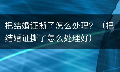 把结婚证撕了怎么处理？（把结婚证撕了怎么处理好）