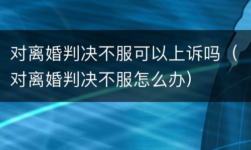 对离婚判决不服可以上诉吗（对离婚判决不服怎么办）