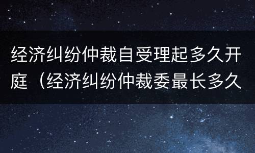 经济纠纷仲裁自受理起多久开庭（经济纠纷仲裁委最长多久开庭）