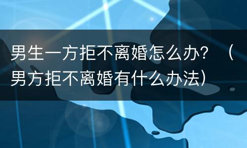 男生一方拒不离婚怎么办？（男方拒不离婚有什么办法）