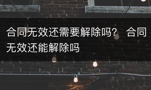 合同无效还需要解除吗？ 合同无效还能解除吗