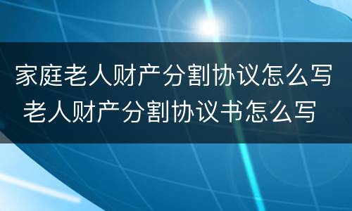 家庭老人财产分割协议怎么写 老人财产分割协议书怎么写