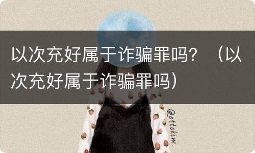 以次充好属于诈骗罪吗？（以次充好属于诈骗罪吗）