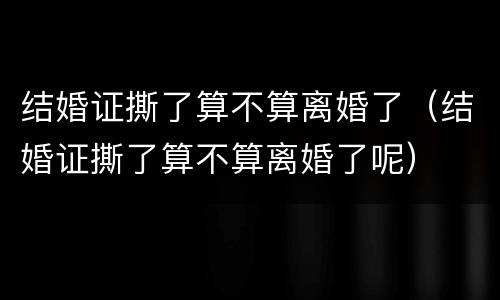结婚证撕了算不算离婚了（结婚证撕了算不算离婚了呢）