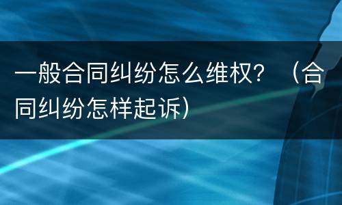 一般合同纠纷怎么维权？（合同纠纷怎样起诉）