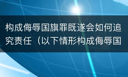 构成侮辱国旗罪既遂会如何追究责任（以下情形构成侮辱国旗罪）