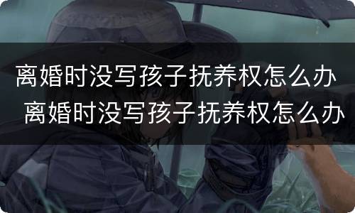 离婚时没写孩子抚养权怎么办 离婚时没写孩子抚养权怎么办理