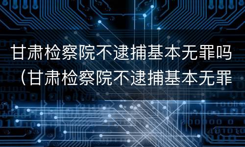 甘肃检察院不逮捕基本无罪吗（甘肃检察院不逮捕基本无罪吗）