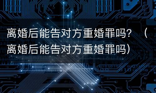 离婚后能告对方重婚罪吗？（离婚后能告对方重婚罪吗）