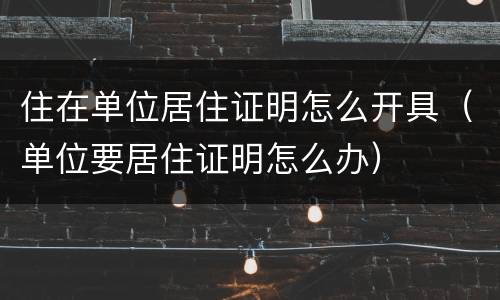 住在单位居住证明怎么开具（单位要居住证明怎么办）