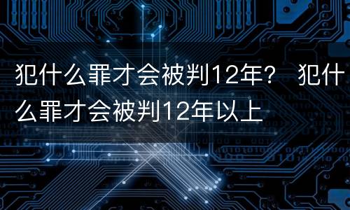 犯什么罪才会被判12年？ 犯什么罪才会被判12年以上