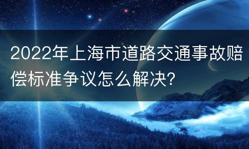 2022年上海市道路交通事故赔偿标准争议怎么解决？