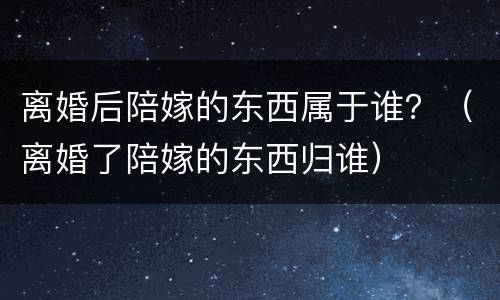 离婚后陪嫁的东西属于谁？（离婚了陪嫁的东西归谁）