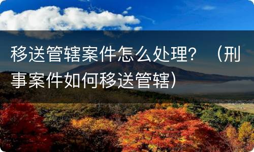 移送管辖案件怎么处理？（刑事案件如何移送管辖）