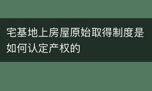 宅基地上房屋原始取得制度是如何认定产权的