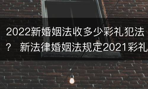 2022新婚姻法收多少彩礼犯法？ 新法律婚姻法规定2021彩礼