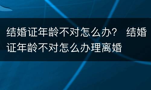 结婚证年龄不对怎么办？ 结婚证年龄不对怎么办理离婚