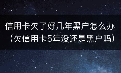 信用卡欠了好几年黑户怎么办（欠信用卡5年没还是黑户吗）