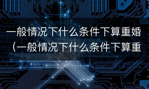 一般情况下什么条件下算重婚（一般情况下什么条件下算重婚罪）