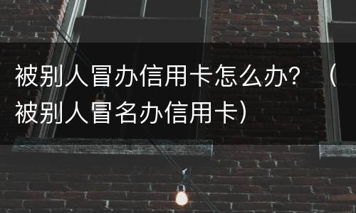 被别人冒办信用卡怎么办？（被别人冒名办信用卡）