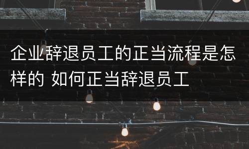 企业辞退员工的正当流程是怎样的 如何正当辞退员工