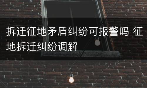 拆迁征地矛盾纠纷可报警吗 征地拆迁纠纷调解