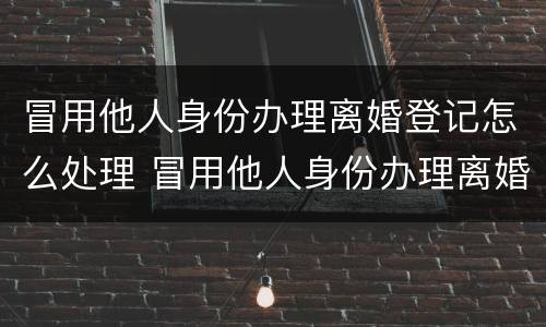 冒用他人身份办理离婚登记怎么处理 冒用他人身份办理离婚登记怎么处理违章