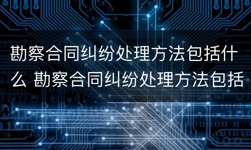 勘察合同纠纷处理方法包括什么 勘察合同纠纷处理方法包括什么内容
