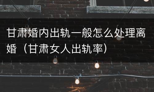甘肃婚内出轨一般怎么处理离婚（甘肃女人出轨率）