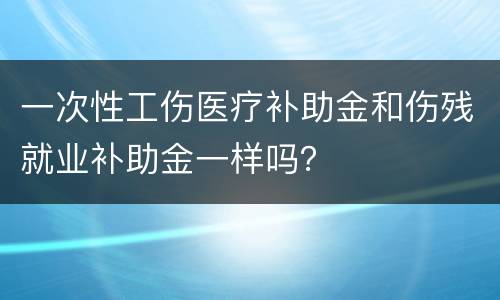 一次性工伤医疗补助金和伤残就业补助金一样吗？