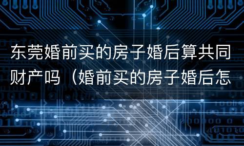 东莞婚前买的房子婚后算共同财产吗（婚前买的房子婚后怎么办不动产权证）