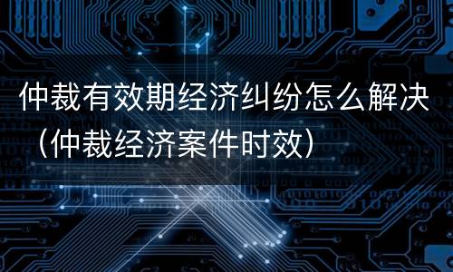 仲裁有效期经济纠纷怎么解决（仲裁经济案件时效）